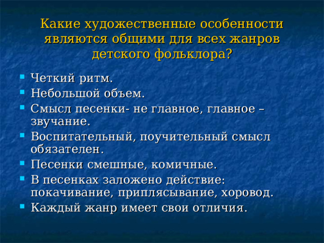 Какие художественные особенности являются общими для всех жанров детского фольклора? Четкий ритм. Небольшой объем. Смысл песенки- не главное, главное – звучание. Воспитательный, поучительный смысл обязателен. Песенки смешные, комичные. В песенках заложено действие: покачивание, приплясывание, хоровод. Каждый жанр имеет свои отличия. 