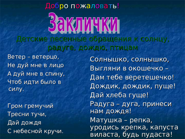 До б р о п о ж а л о в а т ь ! Детские песенные обращения к солнцу, радуге, дождю, птицам  Ветер – ветерцо,  Не дуй мне в лицо  А дуй мне в спину,  Чтоб идти было в силу.  Гром гремучий  Тресни тучи,  Дай дождя  С небесной кручи. Солнышко, солнышко, Выгляни в окошечко – Дам тебе веретешечко ! Дождик, дождик, пуще! Дай хлеба гуще! Радуга – дуга, принеси нам дождя! Матушка – репка, уродись крепка, капуста виласта, будь пудаста ! 