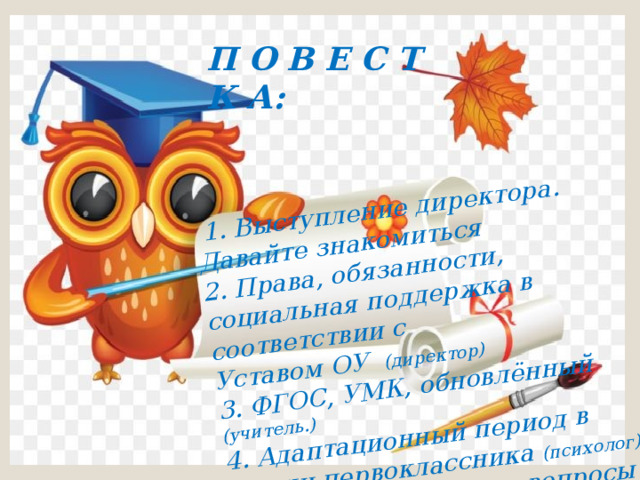  1. Выступление директора. Давайте знакомиться 2. Права, обязанности, социальная поддержка в соответствии с Уставом ОУ (директор) 3. ФГОС, УМК, обновлённый (учитель.) 4. Адаптационный период в жизни первоклассника (психолог)  5. Организационные вопросы П О В Е С Т К А: 