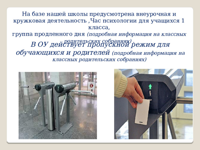 На базе нашей школы предусмотрена внеурочная и кружковая деятельность ,Час психологии для учащихся 1 класса, группа продленного дня (подробная информация на классных родительских собраниях) . В ОУ действует пропускной режим для обучающихся и родителей (подробная информация на классных родительских собраниях) 