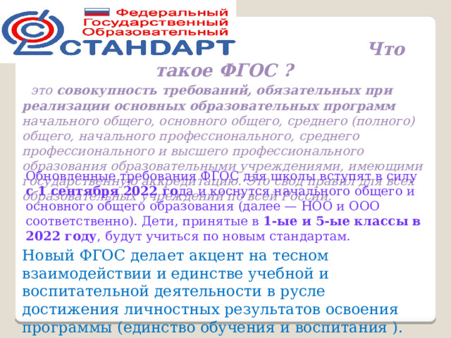  Что такое ФГОС ?    это совокупность требований, обязательных при реализации основных образовательных программ начального общего, основного общего, среднего (полного) общего, начального профессионального, среднего профессионального и высшего профессионального образования образовательными учреждениями, имеющими государственную аккредитацию. Это свод правил для всех образовательных учреждений по всей России. Обновленные требования ФГОС для школы вступят в силу с 1 сентября 2022 го да и коснутся начального общего и основного общего образования (далее — НОО и ООО соответственно). Дети, принятые в 1-ые и 5-ые классы в 2022 году , будут учиться по новым стандартам. Новый ФГОС делает акцент на тесном взаимодействии и единстве учебной и воспитательной деятельности в русле достижения личностных результатов освоения программы (единство обучения и воспитания ). 