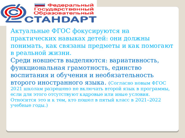 Актуальные ФГОС фокусируются на практических навыках детей: они должны понимать, как связаны предметы и как помогают в реальной жизни. Среди новшеств выделяются: вариативность, функциональная грамотность, единство воспитания и обучения и необязательность второго иностранного языка. ( Согласно новым ФГОС 2021 школам разрешено не включать второй язык в программы, если для этого отсутствуют кадровые или иные условия. Относится это и к тем, кто пошел в пятый класс в 2021–2022 учебные годы.) 