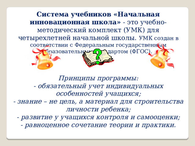 Система учебников «Начальная инновационная школа»  - это учебно-методический комплект (УМК) для четырехлетней начальной школы. УМК создан в соответствии с Федеральным государственным образовательным стандартом (ФГОС).  Принципы программы: - обязательный учет индивидуальных особенностей учащихся; - знание – не цель, а материал для строительства личности ребенка; - развитие у учащихся контроля и самооценки; - равноценное сочетание теории и практики. 