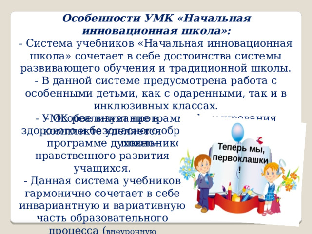 Особенности УМК «Начальная инновационная школа»:  - Система учебников «Начальная инновационная школа» сочетает в себе достоинства системы развивающего обучения и традиционной школы.  - В данной системе предусмотрена работа с особенными детьми, как с одаренными, так и в инклюзивных классах.  - УМК реализует программу формирования здорового и безопасного образа жизни младших школьников.   - Особое внимание в комплекте уделяется программе духовно-нравственного развития учащихся.  - Данная система учебников гармонично сочетает в себе инвариантную и вариативную часть образовательного процесса ( внеурочную деятельность ). 