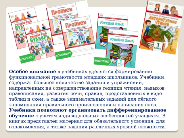 Особое внимание  в учебниках уделяется формированию функциональной грамотности младших школьников. Учебники содержат большое количество заданий и упражнений, направленных на совершенствование техники чтения, навыков правописания, развития речи, правил, представленных в виде таблиц и схем, а также занимательных заданий для лёгкого запоминания правильного произношения и написания слов. Учебники позволяют организовать дифференцированное обучение  с учётом индивидуальных особенностей учащихся. В книгах представлен материал для обязательного усвоения, для ознакомления, а также задания различных уровней сложности. 