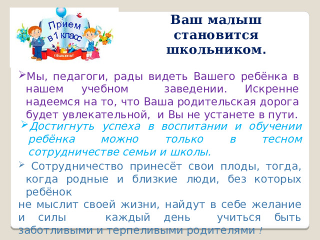 Ваш малыш становится школьником . Мы, педагоги, рады видеть Вашего ребёнка в нашем учебном заведении. Искренне надеемся на то, что Ваша родительская дорога будет увлекательной, и Вы не устанете в пути. Достигнуть успеха в воспитании и обучении ребёнка можно только в тесном сотрудничестве семьи и школы.  Сотрудничество принесёт свои плоды, тогда, когда родные и близкие люди, без которых ребёнок не мыслит своей жизни, найдут в себе желание и силы каждый день учиться быть заботливыми и терпеливыми родителями !  