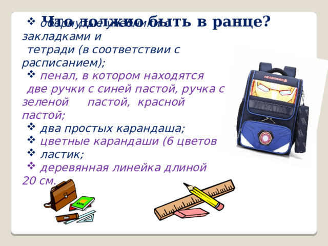Что должно быть в ранце?  обернутые учебники с закладками и тетради (в соответствии с расписанием);  пенал, в котором находятся две ручки с синей пастой, ручка с зеленой  пастой, красной пастой;  два простых карандаша;  цветные карандаши (6 цветов);  ластик;  деревянная линейка длиной 20   см. 