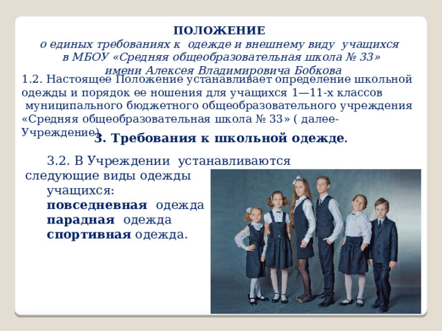 ПОЛОЖЕНИЕ  о единых требованиях к одежде и внешнему виду учащихся в МБОУ «Средняя общеобразовательная школа № 33»  имени Алексея Владимировича Бобкова 1.2. Настоящее Положение устанавливает определение школьной одежды и порядок ее ношения для учащихся 1—11-х классов  муниципального бюджетного общеобразовательного учреждения «Средняя общеобразовательная школа № 33» ( далее- Учреждение). 3. Требования к школьной одежде . 3.2. В Учреждении устанавливаются следующие виды одежды учащихся: повседневная одежда парадная одежда спортивная одежда. 