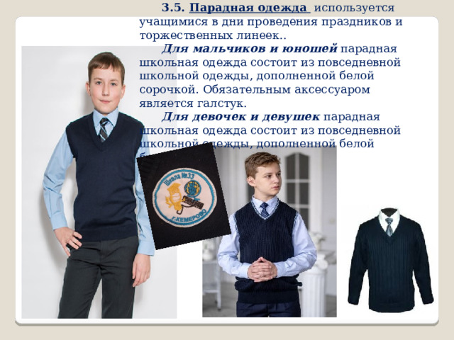 3.5. Парадная одежда  используется учащимися в дни проведения праздников и торжественных линеек.. Для мальчиков и юношей парадная школьная одежда состоит из повседневной школьной одежды, дополненной белой сорочкой. Обязательным аксессуаром является галстук. Для девочек и девушек парадная школьная одежда состоит из повседневной школьной одежды, дополненной белой блузкой. 