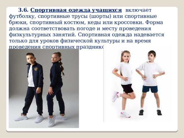 3.6. Спортивная одежда учащихся  включает футболку, спортивные трусы (шорты) или спортивные брюки, спортивный костюм, кеды или кроссовки. Форма должна соответствовать погоде и месту проведения физкультурных занятий. Спортивная одежда надевается только для уроков физической культуры и на время проведения спортивных праздников, соревнований. 