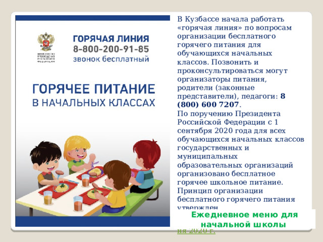 В Кузбассе начала работать «горячая линия» по вопросам организации бесплатного горячего питания для обучающихся начальных классов. Позвонить и проконсультироваться могут организаторы питания, родители (законные представители), педагоги:  8 (800) 600 7207 .  По поручению Президента Российской Федерации с 1 сентября 2020 года для всех обучающихся начальных классов государственных и муниципальных образовательных организаций организовано бесплатное горячее школьное питание. Принцип организации бесплатного горячего питания утвержден  Постановлением Правительства Российской федерации от 20 июня 2020 г.   «О внесении изменений в государственную программу Российской Федерации «Развитие образования» . Eжедневное меню для начальной школы 