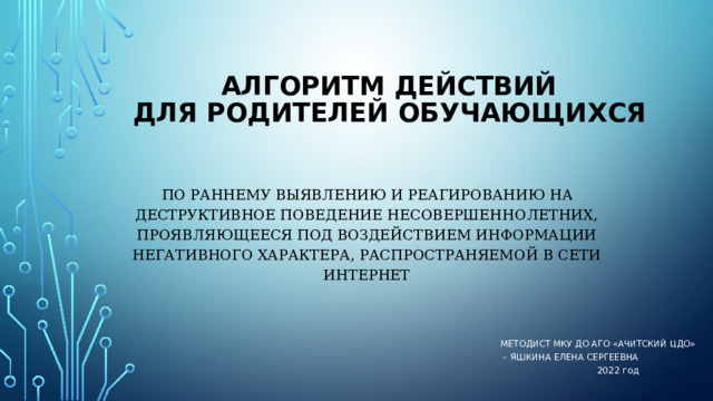    АЛГОРИТМ ДЕЙСТВИЙ  ДЛЯ родителей обучающихся    по раннему выявлению и реагированию на деструктивное поведение несовершеннолетних, проявляющееся под воздействием информации негативного характера, распространяемой в сети Интернет Методист МКУ ДО АГО «Ачитский ЦДО» – Яшкина Елена Сергеевна 2022 год 