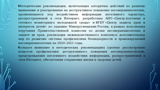 Методические рекомендации, включающие алгоритмы действий по раннему выявлению и реагированию на деструктивное поведение несовершеннолетних, проявляющееся под воздействием информации негативного характера, распространяемой в сети Интернет, разработаны АНО «Центр изучения и сетевого мониторинга молодежной среды» и ФГБУ «Центр защиты прав и интересов детей» по заданию Минпросвещения России, в рамках исполнения поручения Правительственной комиссии по делам несовершеннолетних и защите их прав, реализации межведомственного комплекса дополнительных мер по развитию системы профилактики безнадзорности и правонарушений несовершеннолетних на 2020–2021 годы. Большое внимание в методических рекомендациях уделено рассмотрению вопросов профилактики деструктивного поведения несовершеннолетних, предупреждения негативного воздействия информации, распространяемой в сети Интернет, обеспечения сохранения жизни и здоровья детей. 