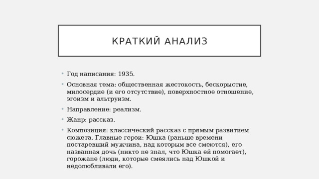Краткий анализ Год написания: 1935. Основная тема: общественная жестокость, бескорыстие, милосердие (и его отсутствие), поверхностное отношение, эгоизм и альтруизм. Направление: реализм. Жанр: рассказ. Композиция: классический рассказ с прямым развитием сюжета. Главные герои: Юшка (раньше времени постаревший мужчина, над которым все смеются), его названная дочь (никто не знал, что Юшка ей помогает), горожане (люди, которые смеялись над Юшкой и недолюбливали его).   