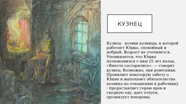 КУЗНЕЦ Кузнец - хозяин кузницы, в которой работает Юшка, спокойный и добрый. Возраст не уточняется. Упоминается, что Юшка познакомился с ним 25 лет назад. «Вместе состарились», — говорит кузнец. Возможно, они ровесники. Проявляет некоторую заботу о Юшке и выполняет обязательства хозяина по отношению к работнику - предоставляет герою кров и скудную еду, дает отпуск, организует похороны. 