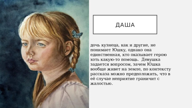 ДАША дочь кузнеца, как и другие, не понимает Юшку, однако она единственная, кто оказывает герою хоть какую-то помощь.  Девушка задается вопросом, зачем Юшка вообще живет на земле, по контексту рассказа можно предположить, что в её случае неприятие граничит с жалостью. 