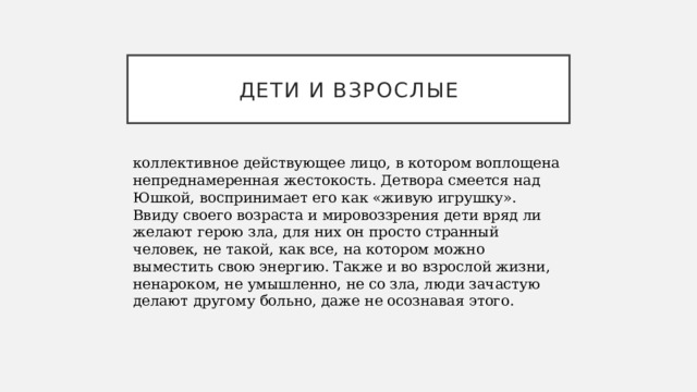 ДЕТИ И ВЗРОСЛЫЕ коллективное действующее лицо, в котором воплощена непреднамеренная жестокость. Детвора смеется над Юшкой, воспринимает его как «живую игрушку». Ввиду своего возраста и мировоззрения дети вряд ли желают герою зла, для них он просто странный человек, не такой, как все, на котором можно выместить свою энергию. Также и во взрослой жизни, ненароком, не умышленно, не со зла, люди зачастую делают другому больно, даже не осознавая этого. 