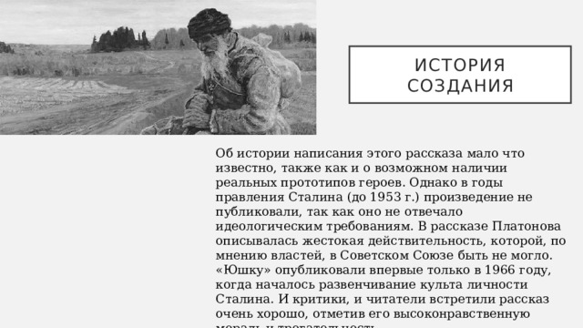 История создания Об истории написания этого рассказа мало что известно, также как и о возможном наличии реальных прототипов героев. Однако в годы правления Сталина (до 1953 г.) произведение не публиковали, так как оно не отвечало идеологическим требованиям. В рассказе Платонова описывалась жестокая действительность, которой, по мнению властей, в Советском Союзе быть не могло. «Юшку» опубликовали впервые только в 1966 году, когда началось развенчивание культа личности Сталина. И критики, и читатели встретили рассказ очень хорошо, отметив его высоконравственную мораль и трогательность.   