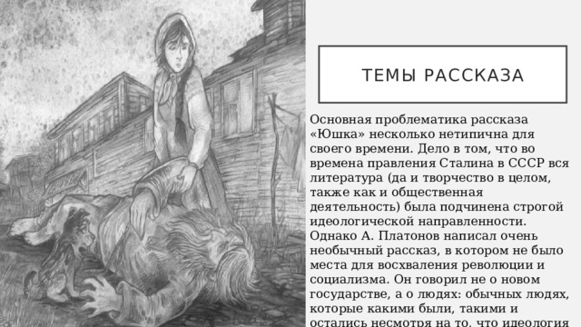 Темы рассказа Основная проблематика рассказа «Юшка» несколько нетипична для своего времени. Дело в том, что во времена правления Сталина в СССР вся литература (да и творчество в целом, также как и общественная деятельность) была подчинена строгой идеологической направленности. Однако А. Платонов написал очень необычный рассказ, в котором не было места для восхваления революции и социализма. Он говорил не о новом государстве, а о людях: обычных людях, которые какими были, такими и остались несмотря на то, что идеология вокруг них изменилась. 