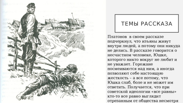 Темы рассказа Платонов в своем рассказе подчеркнул, что изъяны живут внутри людей, а потому они никуда не делись. В рассказе говорится о несчастном человеке, Юшке, которого никто вокруг не любит и не уважает. Горожане посмеиваются над ним, а иногда позволяют себе настоящую жесткость – а все потому, что Юшка слаб, боле и не может им ответить. Получается, что при советской идеологии «все равны» кто-то все равно выглядит отрезанным от общества несмотря на свою честную работу и доброе сердце. Это несправедливо, равно как и несправедлива человеческая жестокость.   