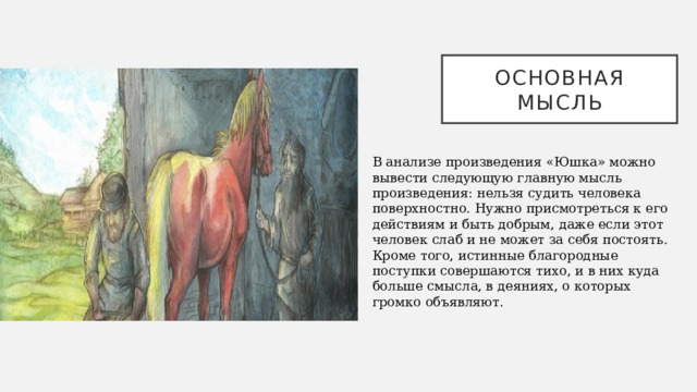 Основная мысль В анализе произведения «Юшка» можно вывести следующую главную мысль произведения: нельзя судить человека поверхностно. Нужно присмотреться к его действиям и быть добрым, даже если этот человек слаб и не может за себя постоять. Кроме того, истинные благородные поступки совершаются тихо, и в них куда больше смысла, в деяниях, о которых громко объявляют.   