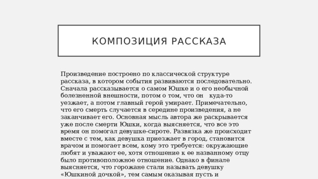 Композиция рассказа Произведение построено по классической структуре рассказа, в котором события развиваются последовательно. Сначала рассказывается о самом Юшке и о его необычной болезненной внешности, потом о том, что он куда-то уезжает, а потом главный герой умирает. Примечательно, что его смерть случается в середине произведения, а не заканчивает его. Основная мысль автора же раскрывается уже после смерти Юшки, когда выясняется, что все это время он помогал девушке-сироте. Развязка же происходит вместе с тем, как девушка приезжает в город, становится врачом и помогает всем, кому это требуется: окружающие любят и уважают ее, хотя отношение к ее названному отцу было противоположное отношение. Однако в финале выясняется, что горожане стали называть девушку «Юшкиной дочкой», тем самым оказывая пусть и запоздалое, но все же уважение главному герою.   