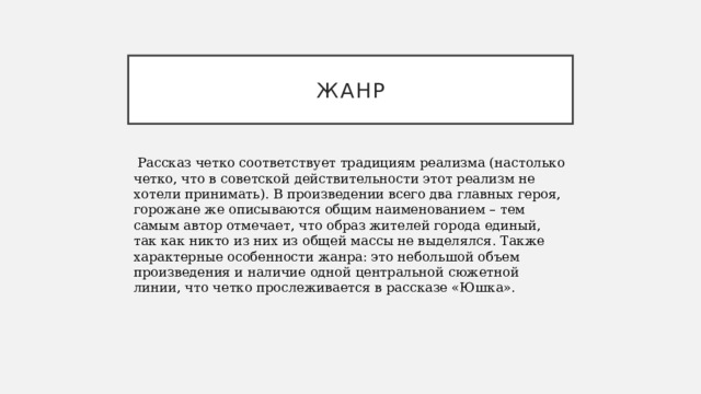 жанр  Рассказ четко соответствует традициям реализма (настолько четко, что в советской действительности этот реализм не хотели принимать). В произведении всего два главных героя, горожане же описываются общим наименованием – тем самым автор отмечает, что образ жителей города единый, так как никто из них из общей массы не выделялся. Также характерные особенности жанра: это небольшой объем произведения и наличие одной центральной сюжетной линии, что четко прослеживается в рассказе «Юшка».   