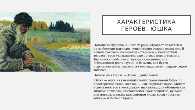 Характеристика героев. юшка Помощник кузнеца, 40 лет от роду, страдает чахоткой и из-за болезни выглядит существенно старше своих лет. В начале рассказа именуется «стариком», конкретный возраст героя указывается уже по ходу повествования. Физически слаб, имеет невзрачную внешность. «Невысокого роста, худой, с белыми, как будто подслеповатыми глазами, на его лице растут редкие седые волосы». Полное имя героя  — Ефим Дмитриевич. Юшка — одна из уменьшительных форм имени Ефим. В просторечии слово «юшка» — имя нарицательное. Может использоваться в нескольких значениях: для обозначения жидкой похлебки, считающейся едой бедняков, бульона или навара, а также как синоним слова кровь (пустить юшку — избить до крови). 