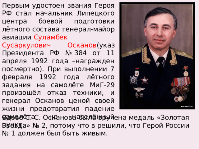 Первым удостоен звания Героя РФ стал начальник Липецкого центра боевой подготовки лётного состава генерал-майор авиации  Суламбек Сусаркулович Осканов (указ Президента РФ № 384 от 11 апреля 1992 года –награжден посмертно). При выполнении 7 февраля 1992 года лётного задания на самолёте МиГ-29 произошёл отказ техники, и генерал Осканов ценой своей жизни предотвратил падение самолёта на населённый пункт. Вдове С. С. Осканова была вручена медаль «Золотая Звезда» № 2, потому что в решили, что Герой России № 1 должен был быть живым. 