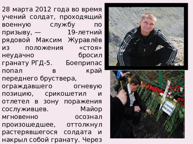 28 марта 2012 года во время учений солдат, проходящий военную службу по призыву, — 19-летний рядовой Максим Журавлёв из положения «стоя» неудачно бросил гранату РГД-5. Боеприпас попал в край переднего бруствера, ограждавшего огневую позицию, срикошетил и отлетел в зону поражения сослуживцев. Майор мгновенно осознал произошедшее, оттолкнул растерявшегося солдата и накрыл собой гранату. Через полтора часа майор скончался на операционном столе от полученных ранений, несовместимых с жизнью. 