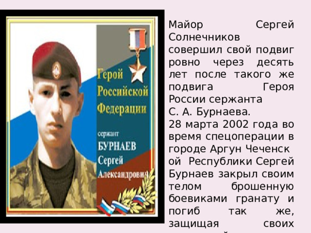 Майор Сергей Солнечников совершил свой подвиг ровно через десять лет после такого же подвига Героя России сержанта С. А. Бурнаева. 28 марта 2002 года во время спецоперации в городе Аргун Чеченской Республики Сергей Бурнаев закрыл своим телом брошенную боевиками гранату и погиб так же, защищая своих товарищей.  