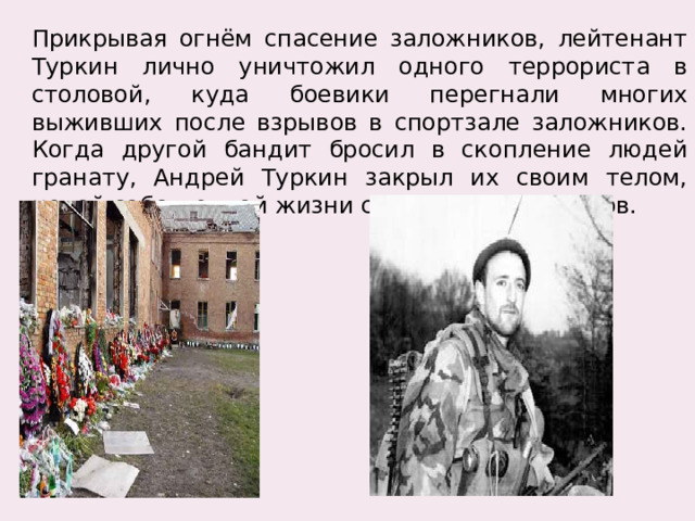 Прикрывая огнём спасение заложников, лейтенант Туркин лично уничтожил одного террориста в столовой, куда боевики перегнали многих выживших после взрывов в спортзале заложников. Когда другой бандит бросил в скопление людей гранату, Андрей Туркин закрыл их своим телом, ценой собственной жизни сохранив заложников. 