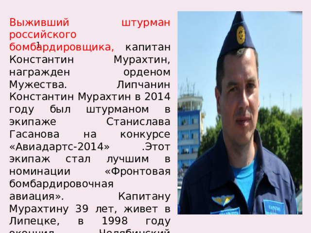 Выживший штурман российского бомбардировщика, капитан Константин Мурахтин, награжден орденом Мужества. Липчанин Константин Мурахтин в 2014 году был штурманом в экипаже Станислава Гасанова на конкурсе «Авиадартс-2014» .Этот экипаж стал лучшим в номинации «Фронтовая бомбардировочная авиация». Капитану Мурахтину 39 лет, живет в Липецке, в 1998 году окончил Челябинский Краснознаменный военный авиационный институт штурманов. 1 