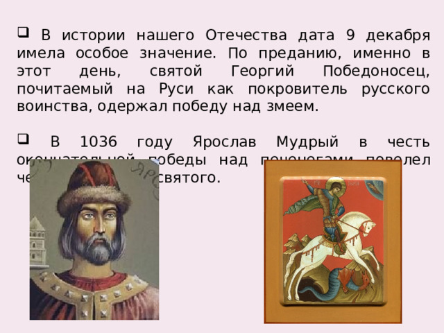  В истории нашего Отечества дата 9 декабря имела особое значение. По преданию, именно в этот день, святой Георгий Победоносец, почитаемый на Руси как покровитель русского воинства, одержал победу над змеем.  В 1036 году Ярослав Мудрый в честь окончательной победы над печенегами повелел чествовать этого святого. 