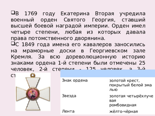 В 1769 году Екатерина Вторая учредила военный орден Святого Георгия, ставший высшей боевой наградой империи. Орден имел четыре степени, любая из которых давала права потомственного дворянина. С 1849 года имена его кавалеров заносились на мраморные доски в Георгиевском зале Кремля. За всю дореволюционную историю знаками ордена 1-й степени были отмечены 25 человек, 2-й степени - 125 человек, а 3-й степени - 650. Знак ордена Звезда золотой крест, покрытый белой эмалью золотая четырёхлучевая Лента ромбовидная жёлто-чёрная 