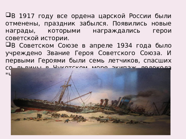 В 1917 году все ордена царской России были отменены, праздник забылся. Появились новые награды, которыми награждались герои советской истории. В Советском Союзе в апреле 1934 года было учреждено Звание Героя Советского Союза. И первыми Героями были семь летчиков, спасших со льдины в Чукотском море экипаж ледокола 
