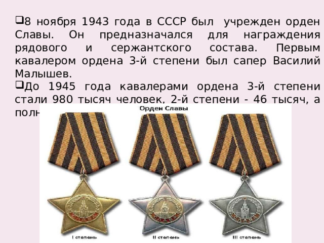 8 ноября 1943 года в СССР был учрежден орден Славы. Он предназначался для награждения рядового и сержантского состава. Первым кавалером ордена 3-й степени был сапер Василий Малышев. До 1945 года кавалерами ордена 3-й степени стали 980 тысяч человек, 2-й степени - 46 тысяч, а полными кавалерами – 2тысячи 562 человека. 