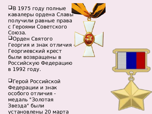 В 1975 году полные кавалеры ордена Славы получили равные права с Героями Советского Союза. Орден Святого Георгия и знак отличия - Георгиевский крест были возвращены в Российскую Федерацию в 1992 году. Герой Российской Федерации и знак особого отличия - медаль 