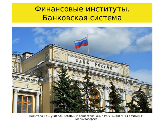 Финансовые институты. Банковская система Вахитова Е.С., учитель истории и обществознания МОУ «СОШ № 33 с УИАЯ» г. Магнитогорска 