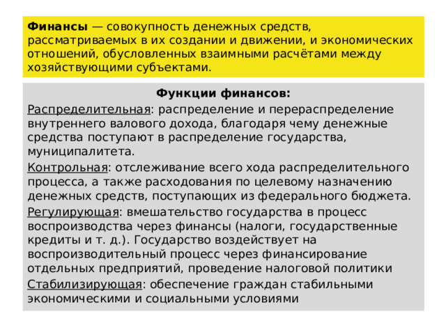 Финансы — совокупность денежных средств, рассматриваемых в их создании и движении, и экономических отношений, обусловленных взаимными расчётами между хозяйствующими субъектами. Функции финансов: Распределительная : распределение и перераспределение внутреннего валового дохода, благодаря чему денежные средства поступают в распределение государства, муниципалитета. Контрольная : отслеживание всего хода распределительного процесса, а также расходования по целевому назначению денежных средств, поступающих из федерального бюджета. Регулирующая : вмешательство государства в процесс воспроизводства через финансы (налоги, государственные кредиты и т. д.). Государство воздействует на воспроизводительный процесс через финансирование отдельных предприятий, проведение налоговой политики Стабилизирующая : обеспечение граждан стабильными экономическими и социальными условиями 