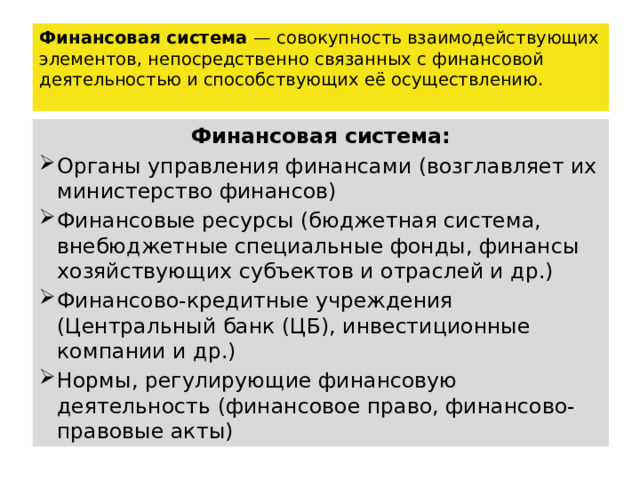 Финансовая система — совокупность взаимодействующих элементов, непосредственно связанных с финансовой деятельностью и способствующих её осуществлению. Финансовая система: Органы управления финансами (возглавляет их министерство финансов) Финансовые ресурсы (бюджетная система, внебюджетные специальные фонды, финансы хозяйствующих субъектов и отраслей и др.) Финансово-кредитные учреждения (Центральный банк (ЦБ), инвестиционные компании и др.) Нормы, регулирующие финансовую деятельность (финансовое право, финансово-правовые акты) 