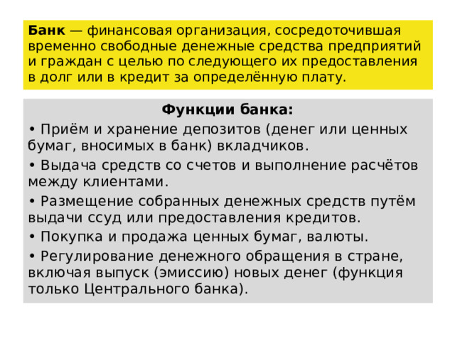 Банк — финансовая организация, сосредоточившая временно свободные денежные средства предприятий и граждан с целью по следующего их предоставления в долг или в кредит за определённую плату. Функции банка: • Приём и хранение депозитов (денег или ценных бумаг, вносимых в банк) вкладчиков. • Выдача средств со счетов и выполнение расчётов между клиентами. • Размещение собранных денежных средств путём выдачи ссуд или предоставления кредитов. • Покупка и продажа ценных бумаг, валюты. • Регулирование денежного обращения в стране, включая выпуск (эмиссию) новых денег (функция только Центрального банка). 