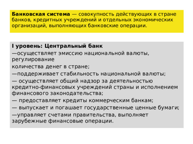 Банковская система — совокупность действующих в стране банков, кредитных учреждений и отдельных экономических организаций, выполняющих банковские операции. I уровень: Центральный банк — осуществляет эмиссию национальной валюты, регулирование количества денег в стране; — поддерживает стабильность национальной валюты; — осуществляет общий надзор за деятельностью кредитно-финансовых учреждений страны и исполнением финансового законодательства; — предоставляет кредиты коммерческим банкам; — выпускает и погашает государственные ценные бумаги; — управляет счетами правительства, выполняет зарубежные финансовые операции. 