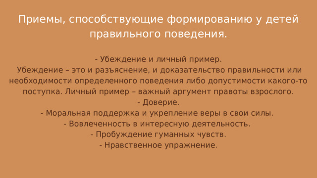 Приемы, способствующие формированию у детей правильного поведения. - Убеждение и личный пример.  Убеждение – это и разъяснение, и доказательство правильности или необходимости определенного поведения либо допустимости какого-то поступка. Личный пример – важный аргумент правоты взрослого. - Доверие. - Моральная поддержка и укрепление веры в свои силы. - Вовлеченность в интересную деятельность.  - Пробуждение гуманных чувств. - Нравственное упражнение. 