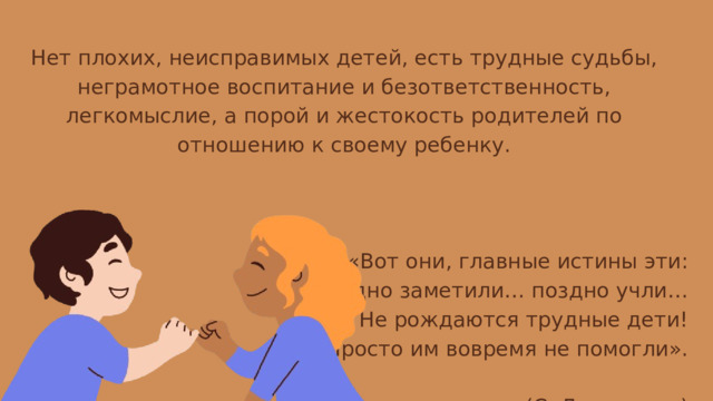 Нет плохих, неисправимых детей, есть трудные судьбы, неграмотное воспитание и безответственность, легкомыслие, а порой и жестокость родителей по отношению к своему ребенку. «Вот они, главные истины эти: Поздно заметили… поздно учли… Нет! Не рождаются трудные дети! Просто им вовремя не помогли». (С. Давидович) 