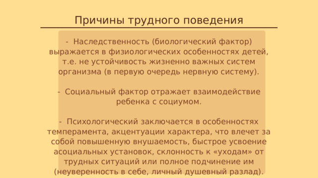 Причины трудного поведения - Наследственность (биологический фактор) выражается в физиологических особенностях детей, т.е. не устойчивость жизненно важных систем организма (в первую очередь нервную систему). - Социальный фактор отражает взаимодействие ребенка с социумом. - Психологический заключается в особенностях темперамента, акцентуации характера, что влечет за собой повышенную внушаемость, быстрое усвоение асоциальных установок, склонность к «уходам» от трудных ситуаций или полное подчинение им (неуверенность в себе, личный душевный разлад). 