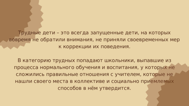 Трудные дети – это всегда запущенные дети, на которых вовремя не обратили внимания, не приняли своевременных мер к коррекции их поведения. В категорию трудных попадают школьники, выпавшие из процесса нормального обучения и воспитания, у которых не сложились правильные отношения с учителем, которые не нашли своего места в коллективе и социально приемлемых способов в нём утвердится. 