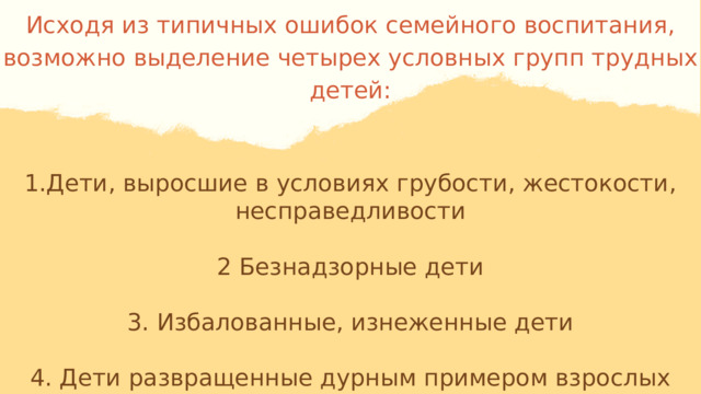 Исходя из типичных ошибок семейного воспитания, возможно выделение четырех условных групп трудных детей: 1.Дети, выросшие в условиях грубости, жестокости, несправедливости 2 Безнадзорные дети 3. Избалованные, изнеженные дети 4. Дети развращенные дурным примером взрослых (родители ведут нечестный, аморальный образ жизни). 