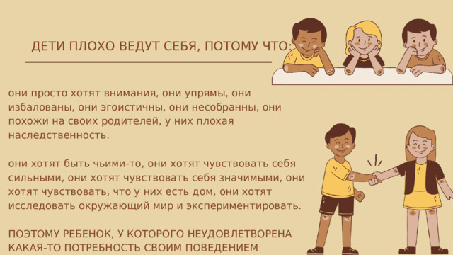 ДЕТИ ПЛОХО ВЕДУТ СЕБЯ, ПОТОМУ ЧТО: они просто хотят внимания, они упрямы, они избалованы, они эгоистичны, они несобранны, они похожи на своих родителей, у них плохая наследственность. они хотят быть чьими-то, они хотят чувствовать себя сильными, они хотят чувствовать себя значимыми, они хотят чувствовать, что у них есть дом, они хотят исследовать окружающий мир и экспериментировать. ПОЭТОМУ РЕБЕНОК, У КОТОРОГО НЕУДОВЛЕТВОРЕНА КАКАЯ-ТО ПОТРЕБНОСТЬ СВОИМ ПОВЕДЕНИЕМ СООБЩАЕТ НАМ ОБ ЭТОМ. 
