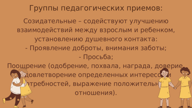 Группы педагогических приемов: Созидательные – содействуют улучшению взаимодействий между взрослым и ребенком, установлению душевного контакта: - Проявление доброты, внимания заботы; - Просьба; Поощрение (одобрение, похвала, награда, доверие, удовлетворение определенных интересов и потребностей, выражение положительного отношения). 